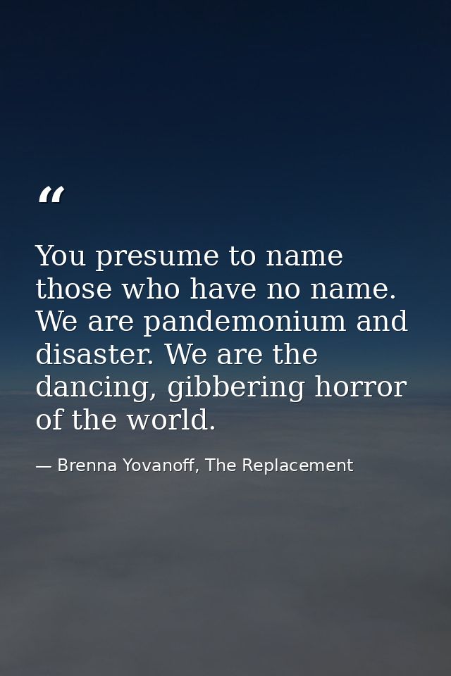 You presume to name those who have no name. We are pandemonium and disaster. We are the dancing, gibbering horror of the — Brenna Yovanoff, The Replacement