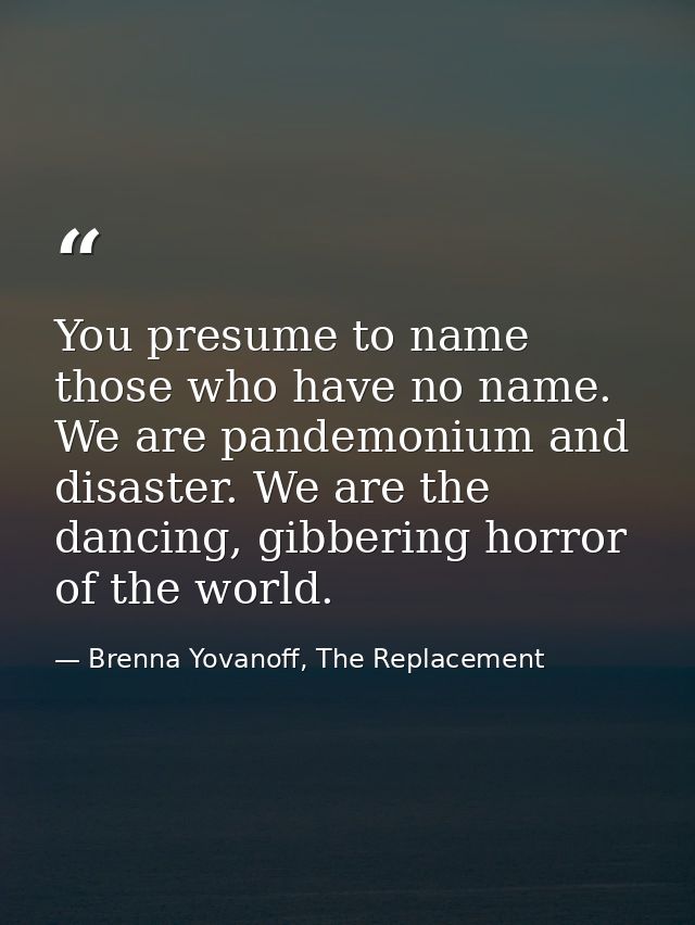 You presume to name those who have no name. We are pandemonium and disaster. We are the dancing, gibbering horror of the — Brenna Yovanoff, The Replacement