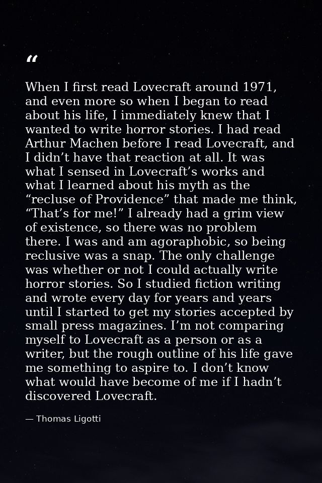 When I first read Lovecraft around 1971, and even more so when I began to read about his life, I immediately knew that I — Thomas Ligotti