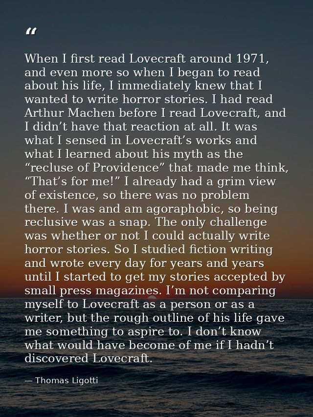 When I first read Lovecraft around 1971, and even more so when I began to read about his life, I immediately knew that I — Thomas Ligotti