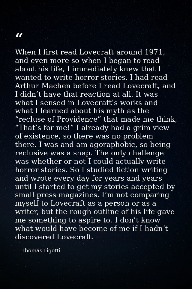 When I first read Lovecraft around 1971, and even more so when I began to read about his life, I immediately knew that I — Thomas Ligotti