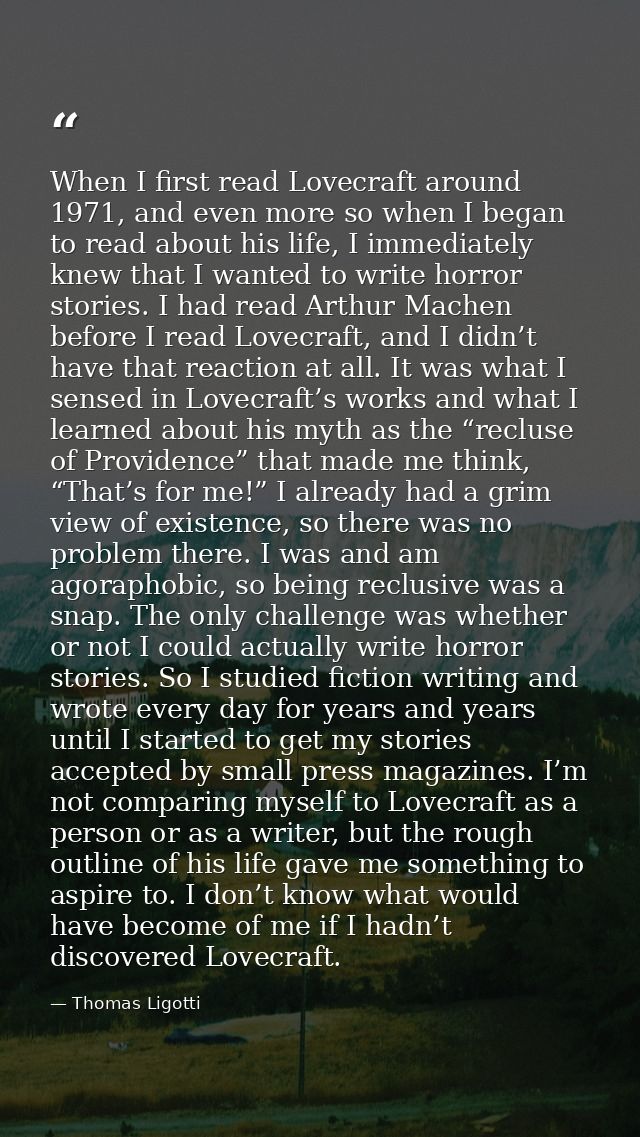 When I first read Lovecraft around 1971, and even more so when I began to read about his life, I immediately knew that I — Thomas Ligotti