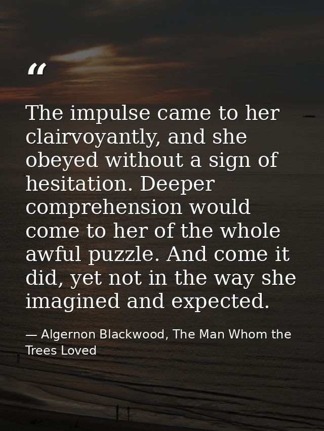 The impulse came to her clairvoyantly, and she obeyed without a sign of hesitation. Deeper comprehension would come to h — Algernon Blackwood, The Man Whom the Trees Loved