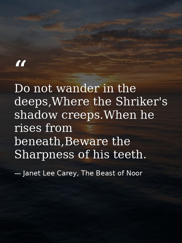 Do not wander in the deeps,Where the Shriker's shadow creeps.When he rises from beneath,Beware the Sharpness of his teet — Janet Lee Carey, The Beast of Noor