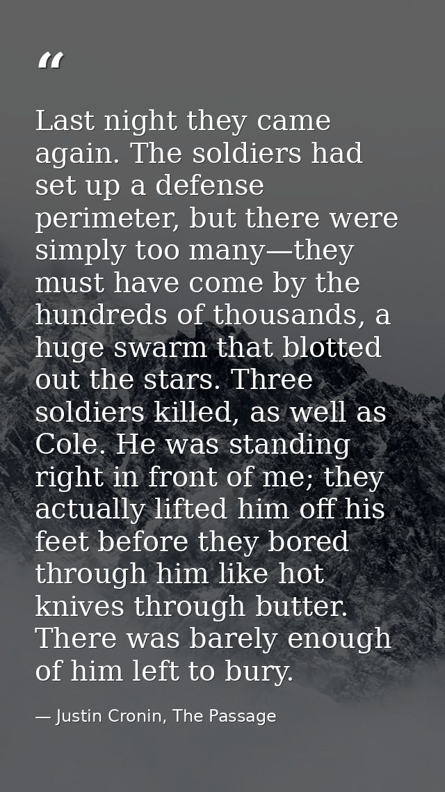 Last night they came again. The soldiers had set up a defense perimeter, but there were simply too many—they must have c — Justin Cronin, The Passage