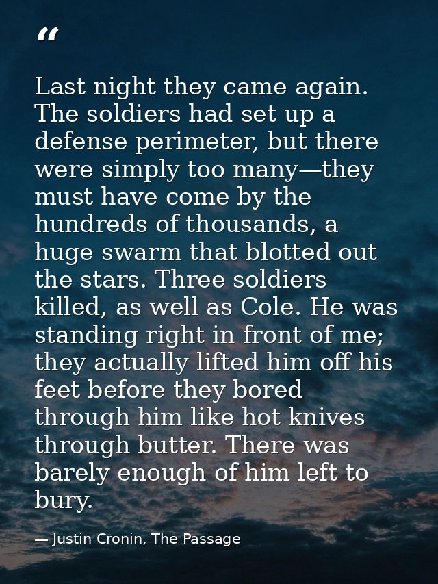 Last night they came again. The soldiers had set up a defense perimeter, but there were simply too many—they must have c — Justin Cronin, The Passage