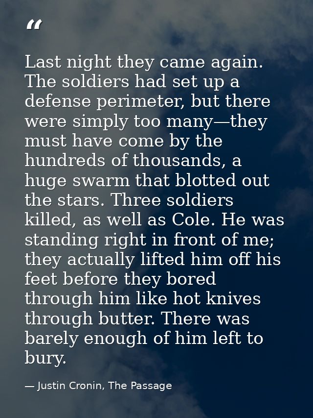 Last night they came again. The soldiers had set up a defense perimeter, but there were simply too many—they must have c — Justin Cronin, The Passage