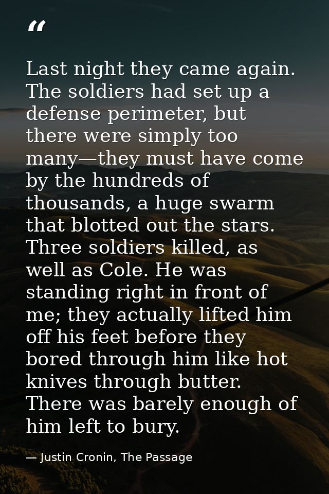 Last night they came again. The soldiers had set up a defense perimeter, but there were simply too many—they must have c — Justin Cronin, The Passage