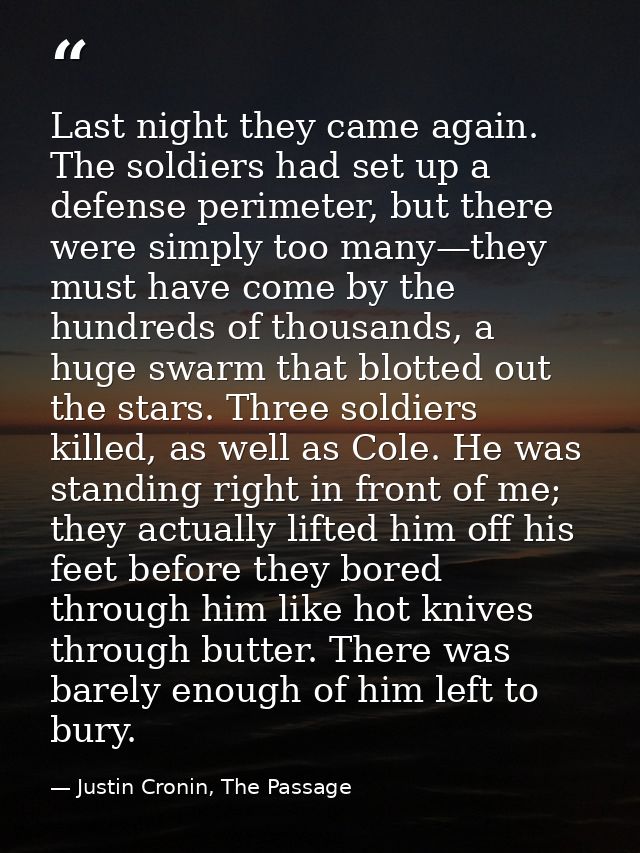 Last night they came again. The soldiers had set up a defense perimeter, but there were simply too many—they must have c — Justin Cronin, The Passage