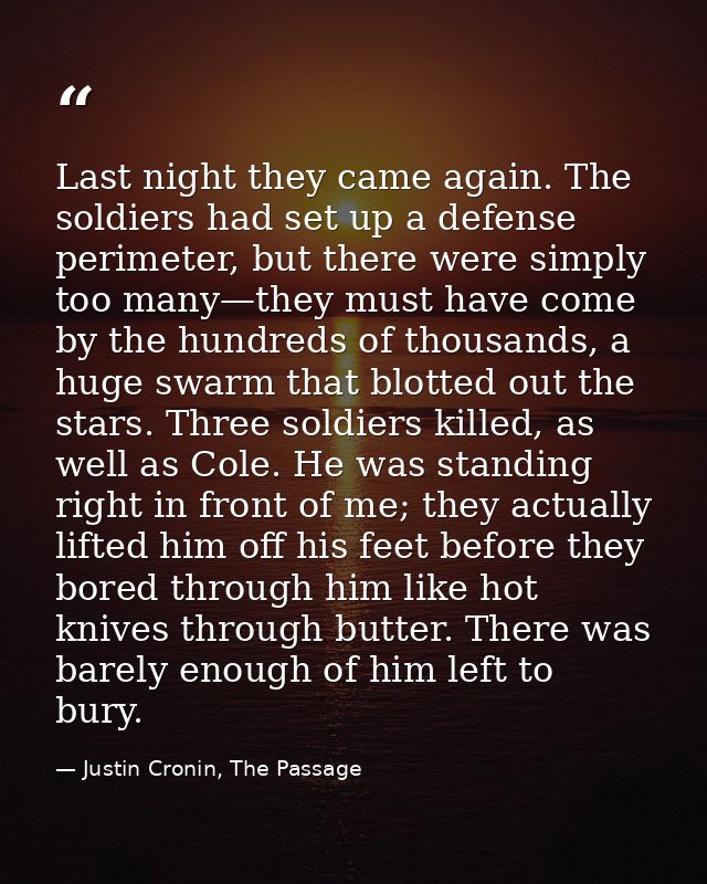 Last night they came again. The soldiers had set up a defense perimeter, but there were simply too many—they must have c — Justin Cronin, The Passage
