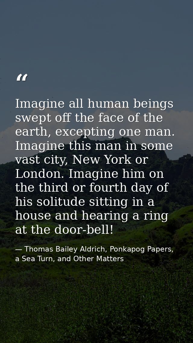 Imagine all human beings swept off the face of the earth, excepting one man. Imagine this man in some vast city, New Yor — Thomas Bailey Aldrich, Ponkapog Papers, a Sea Turn, and Other Matters