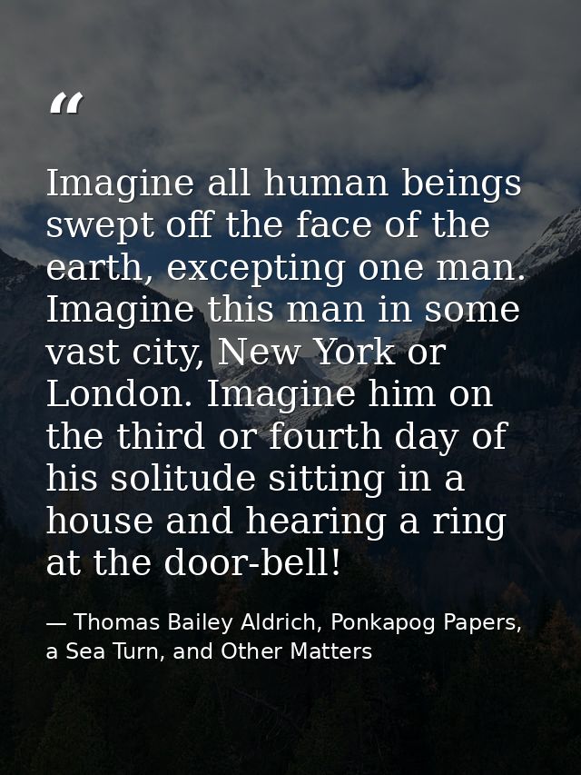 Imagine all human beings swept off the face of the earth, excepting one man. Imagine this man in some vast city, New Yor — Thomas Bailey Aldrich, Ponkapog Papers, a Sea Turn, and Other Matters