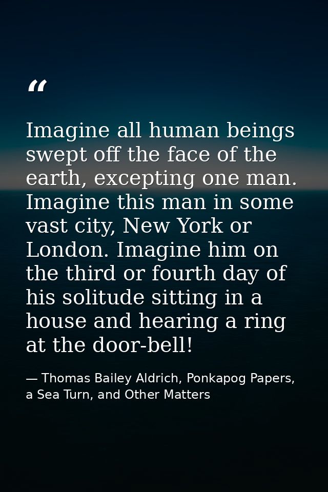 Imagine all human beings swept off the face of the earth, excepting one man. Imagine this man in some vast city, New Yor — Thomas Bailey Aldrich, Ponkapog Papers, a Sea Turn, and Other Matters