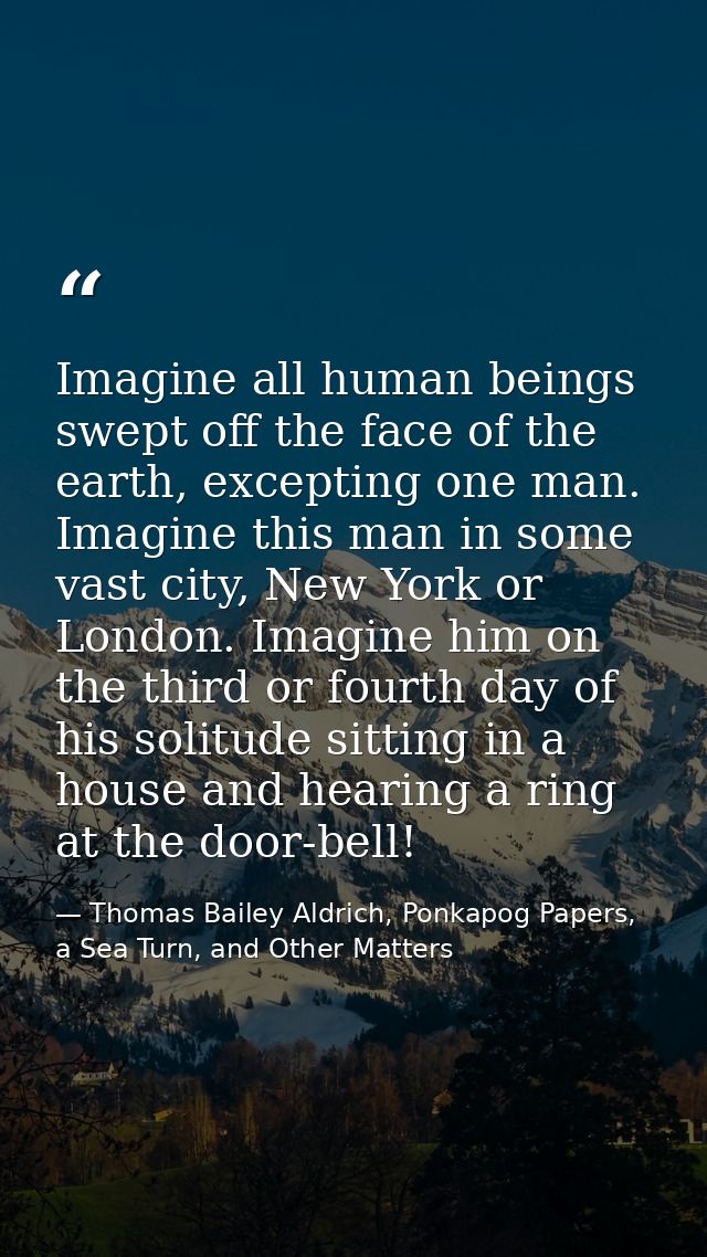Imagine all human beings swept off the face of the earth, excepting one man. Imagine this man in some vast city, New Yor — Thomas Bailey Aldrich, Ponkapog Papers, a Sea Turn, and Other Matters