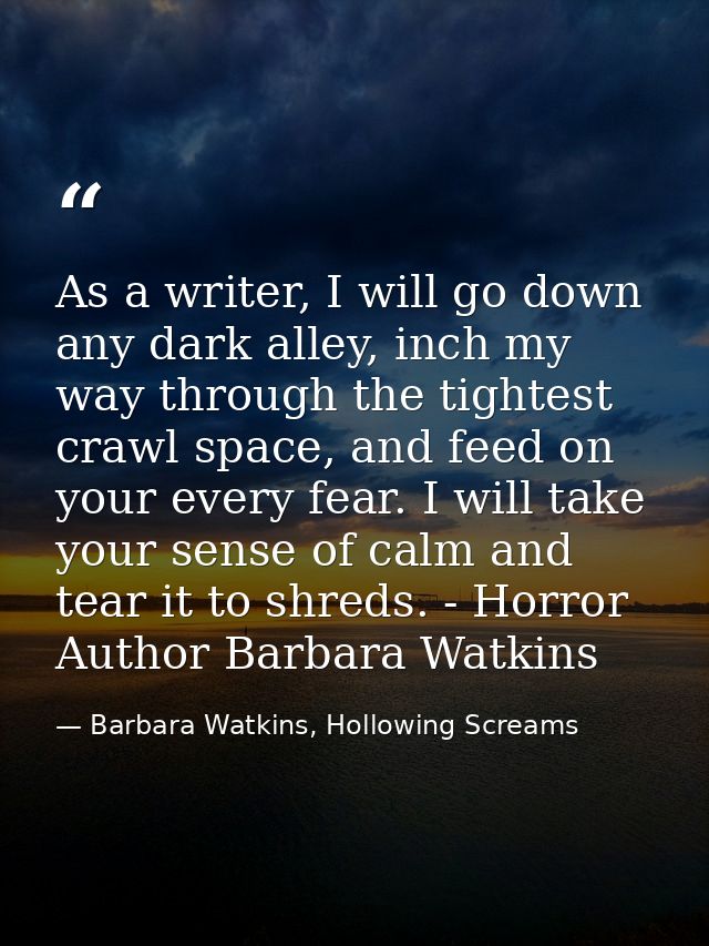 As a writer, I will go down any dark alley, inch my way through the tightest crawl space, and feed on your every fear. I — Barbara Watkins, Hollowing Screams