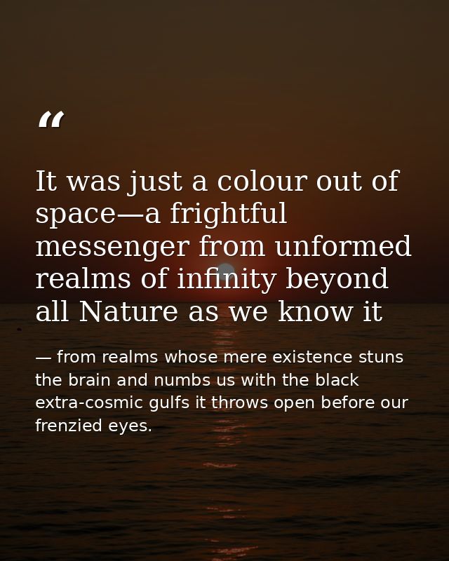 It was just a colour out of space—a frightful messenger from unformed realms of infinity beyond all Nature as we know it — from realms whose mere existence stuns the brain and numbs us with the black extra-cosmic gulfs it throws open before our frenzied eyes.
