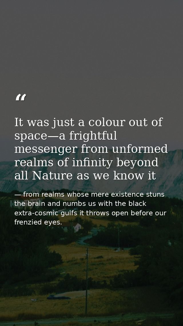 It was just a colour out of space—a frightful messenger from unformed realms of infinity beyond all Nature as we know it — from realms whose mere existence stuns the brain and numbs us with the black extra-cosmic gulfs it throws open before our frenzied eyes.