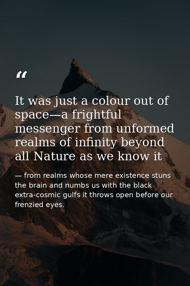 It was just a colour out of space—a frightful messenger from unformed realms of infinity beyond all Nature as we know it — from realms whose mere existence stuns the brain and numbs us with the black extra-cosmic gulfs it throws open before our frenzied eyes.