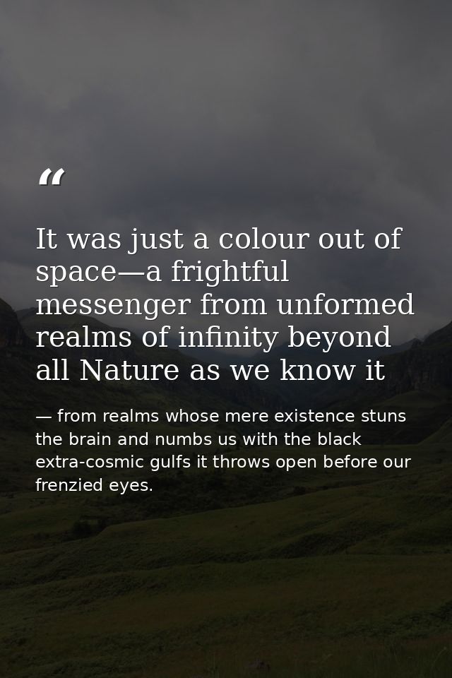 It was just a colour out of space—a frightful messenger from unformed realms of infinity beyond all Nature as we know it — from realms whose mere existence stuns the brain and numbs us with the black extra-cosmic gulfs it throws open before our frenzied eyes.