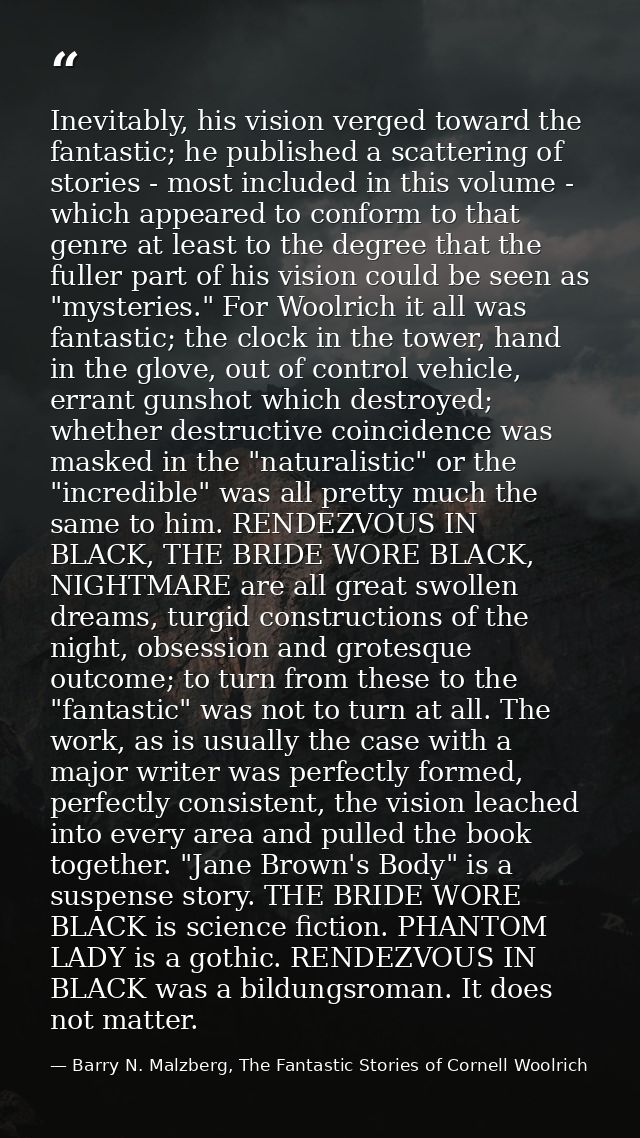 Inevitably, his vision verged toward the fantastic; he published a scattering of stories - most included in this volume  — Barry N. Malzberg, The Fantastic Stories of Cornell Woolrich