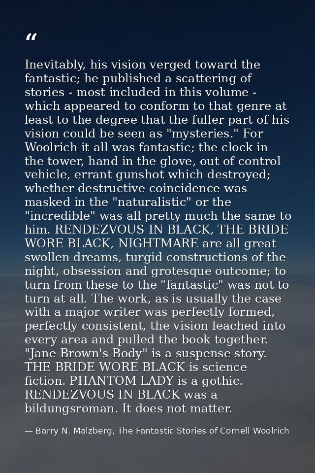 Inevitably, his vision verged toward the fantastic; he published a scattering of stories - most included in this volume  — Barry N. Malzberg, The Fantastic Stories of Cornell Woolrich