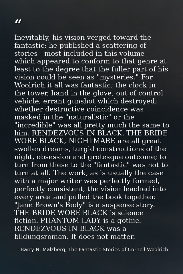 Inevitably, his vision verged toward the fantastic; he published a scattering of stories - most included in this volume  — Barry N. Malzberg, The Fantastic Stories of Cornell Woolrich