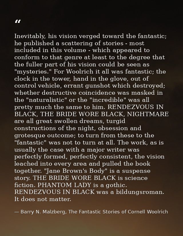 Inevitably, his vision verged toward the fantastic; he published a scattering of stories - most included in this volume  — Barry N. Malzberg, The Fantastic Stories of Cornell Woolrich