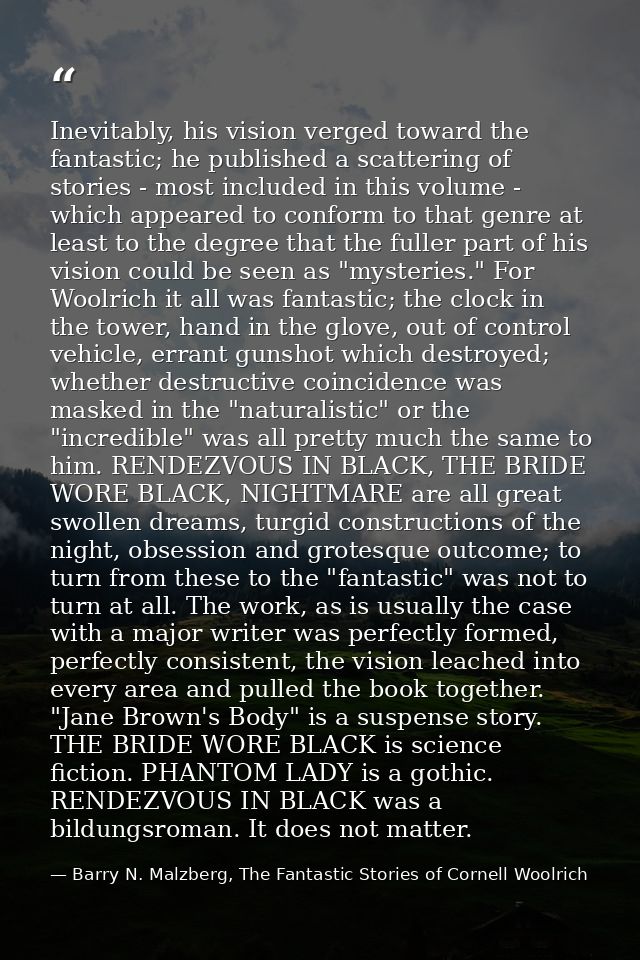 Inevitably, his vision verged toward the fantastic; he published a scattering of stories - most included in this volume  — Barry N. Malzberg, The Fantastic Stories of Cornell Woolrich