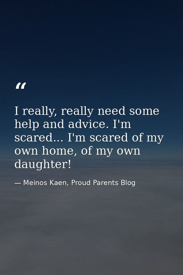 I really, really need some help and advice. I'm scared... I'm scared of my own home, of my own daughter! — Meinos Kaen, Proud Parents Blog