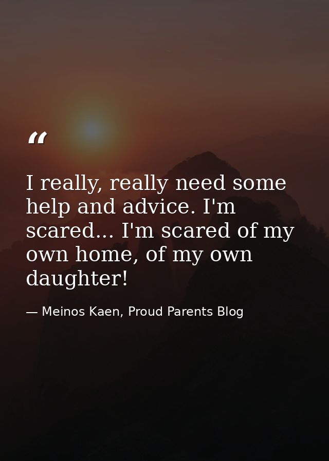 I really, really need some help and advice. I'm scared... I'm scared of my own home, of my own daughter! — Meinos Kaen, Proud Parents Blog