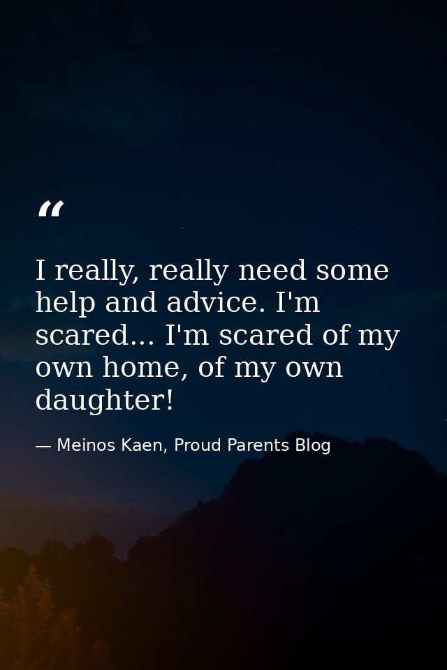 I really, really need some help and advice. I'm scared... I'm scared of my own home, of my own daughter! — Meinos Kaen, Proud Parents Blog
