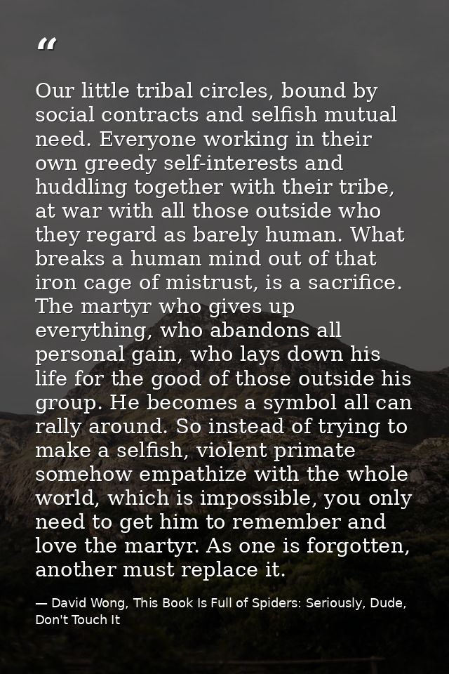 Our little tribal circles, bound by social contracts and selfish mutual need. Everyone working in their own greedy self- — David Wong, This Book Is Full of Spiders: Seriously, Dude, Don't Touch It