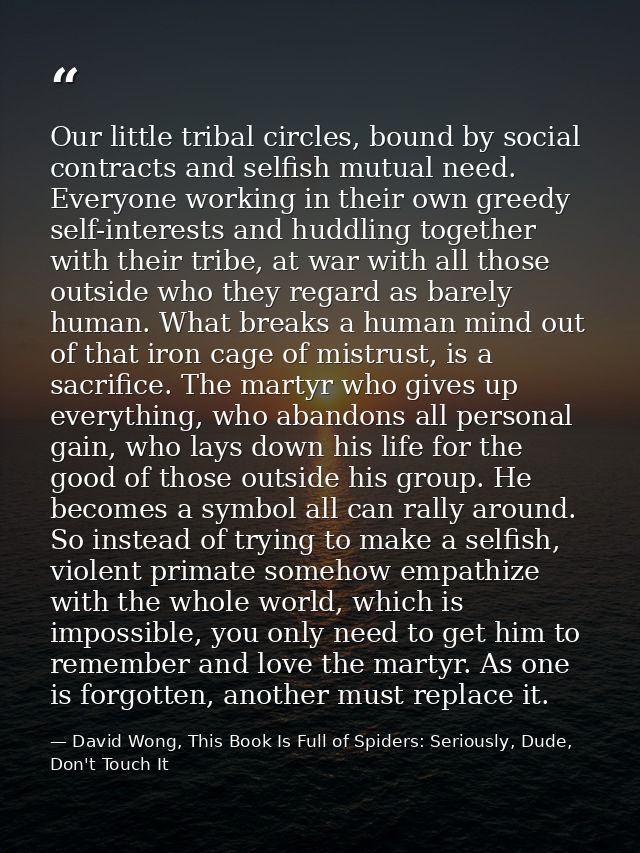 Our little tribal circles, bound by social contracts and selfish mutual need. Everyone working in their own greedy self- — David Wong, This Book Is Full of Spiders: Seriously, Dude, Don't Touch It