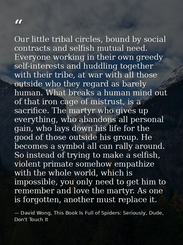 Our little tribal circles, bound by social contracts and selfish mutual need. Everyone working in their own greedy self- — David Wong, This Book Is Full of Spiders: Seriously, Dude, Don't Touch It