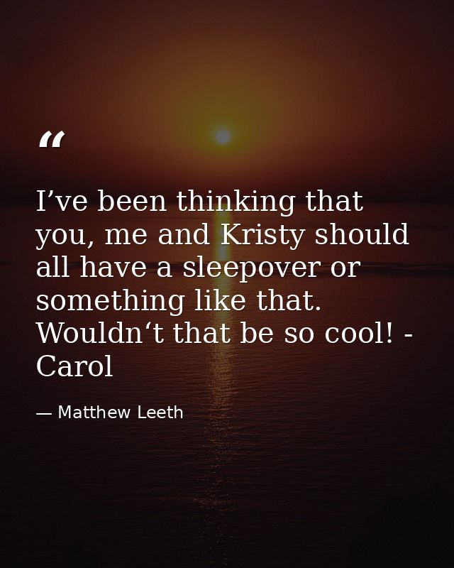 I’ve been thinking that you, me and Kristy should all have a sleepover or something like that. Wouldn‘t that be so cool! — Matthew Leeth
