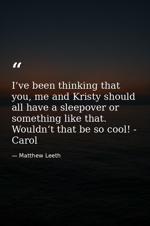 I’ve been thinking that you, me and Kristy should all have a sleepover or something like that. Wouldn‘t that be so cool! — Matthew Leeth