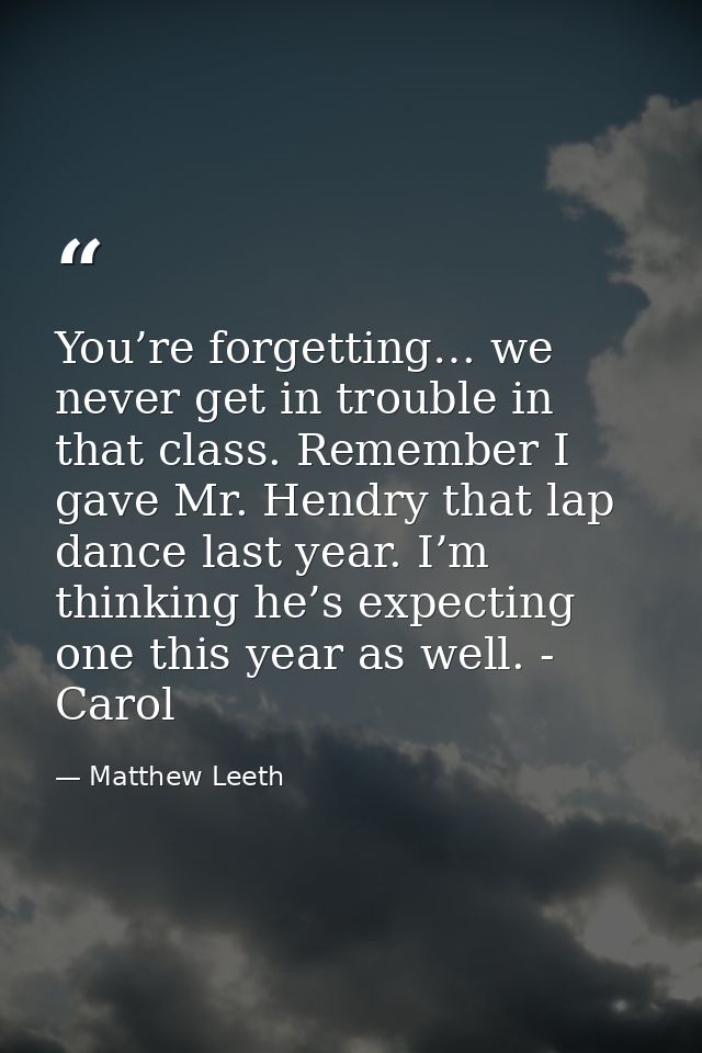 You’re forgetting… we never get in trouble in that class. Remember I gave Mr. Hendry that lap dance last year. I’m think — Matthew Leeth