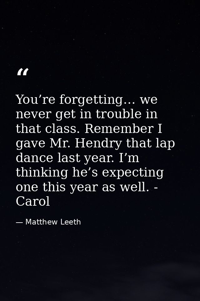 You’re forgetting… we never get in trouble in that class. Remember I gave Mr. Hendry that lap dance last year. I’m think — Matthew Leeth
