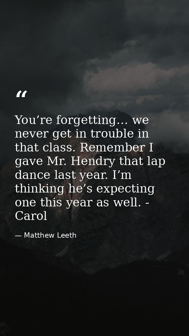 You’re forgetting… we never get in trouble in that class. Remember I gave Mr. Hendry that lap dance last year. I’m think — Matthew Leeth