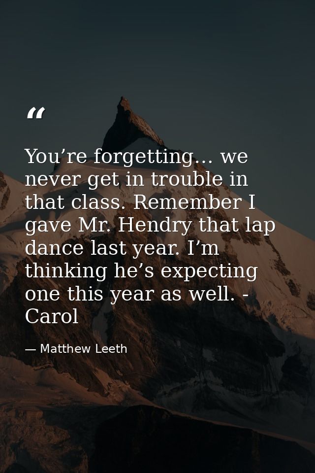You’re forgetting… we never get in trouble in that class. Remember I gave Mr. Hendry that lap dance last year. I’m think — Matthew Leeth