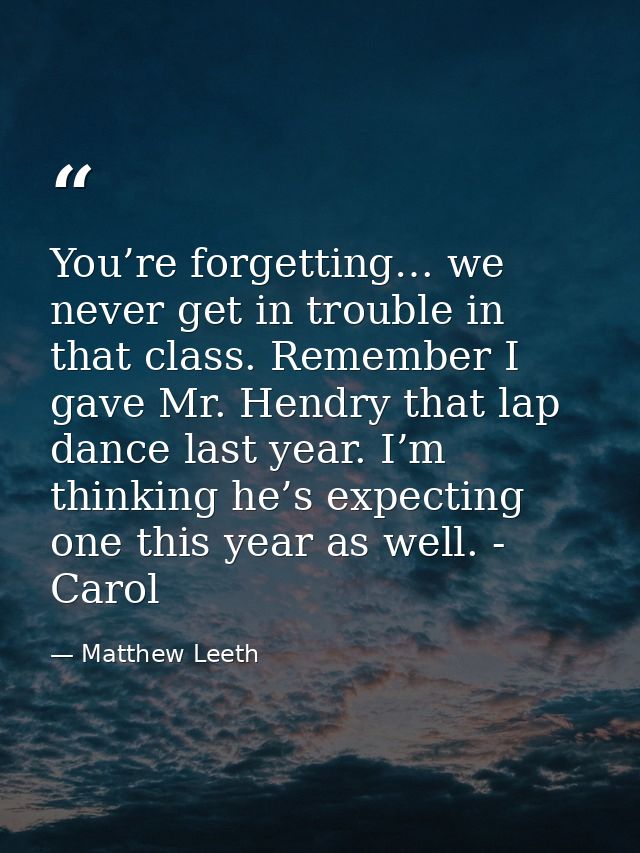 You’re forgetting… we never get in trouble in that class. Remember I gave Mr. Hendry that lap dance last year. I’m think — Matthew Leeth