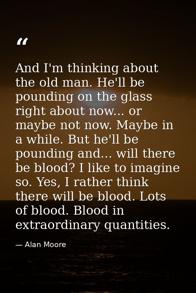 And I'm thinking about the old man. He'll be pounding on the glass right about now... or maybe not now. Maybe in a while — Alan Moore