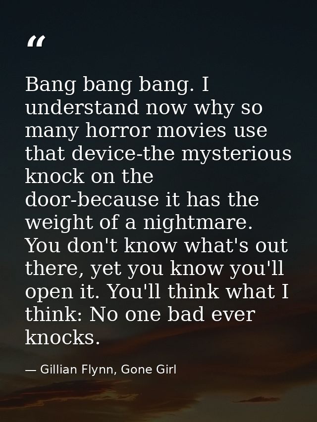 Bang bang bang. I understand now why so many horror movies use that device-the mysterious knock on the door-because it h — Gillian Flynn, Gone Girl