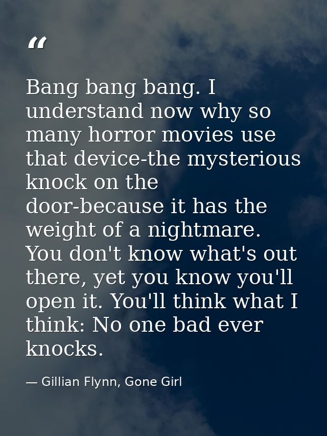 Bang bang bang. I understand now why so many horror movies use that device-the mysterious knock on the door-because it h — Gillian Flynn, Gone Girl