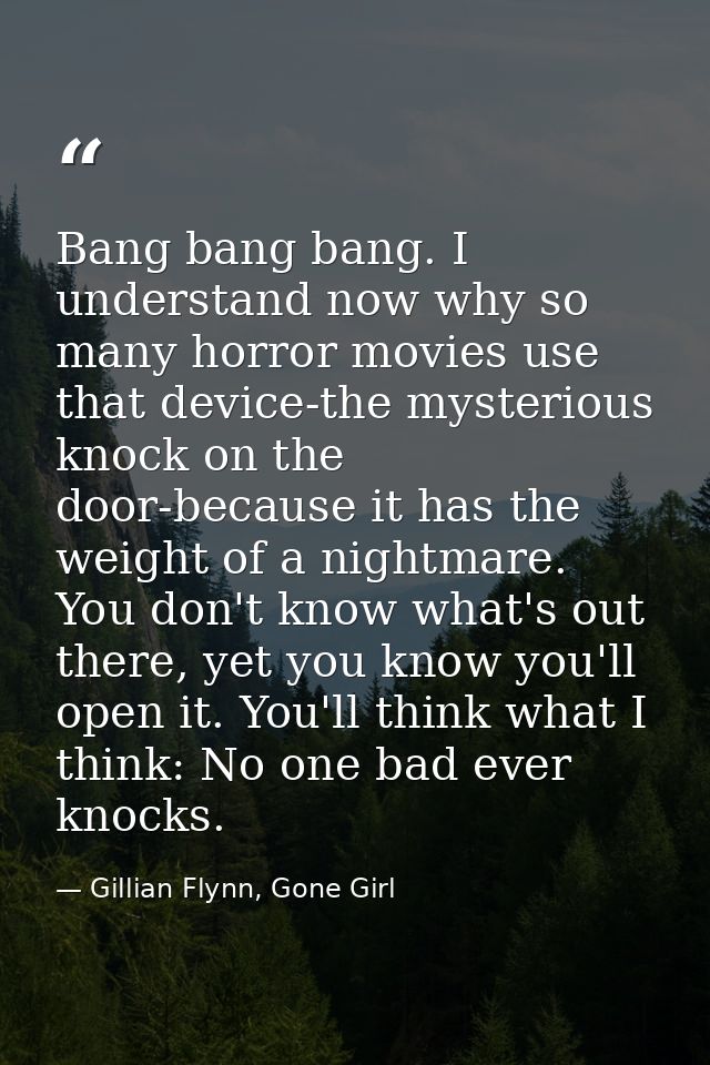 Bang bang bang. I understand now why so many horror movies use that device-the mysterious knock on the door-because it h — Gillian Flynn, Gone Girl