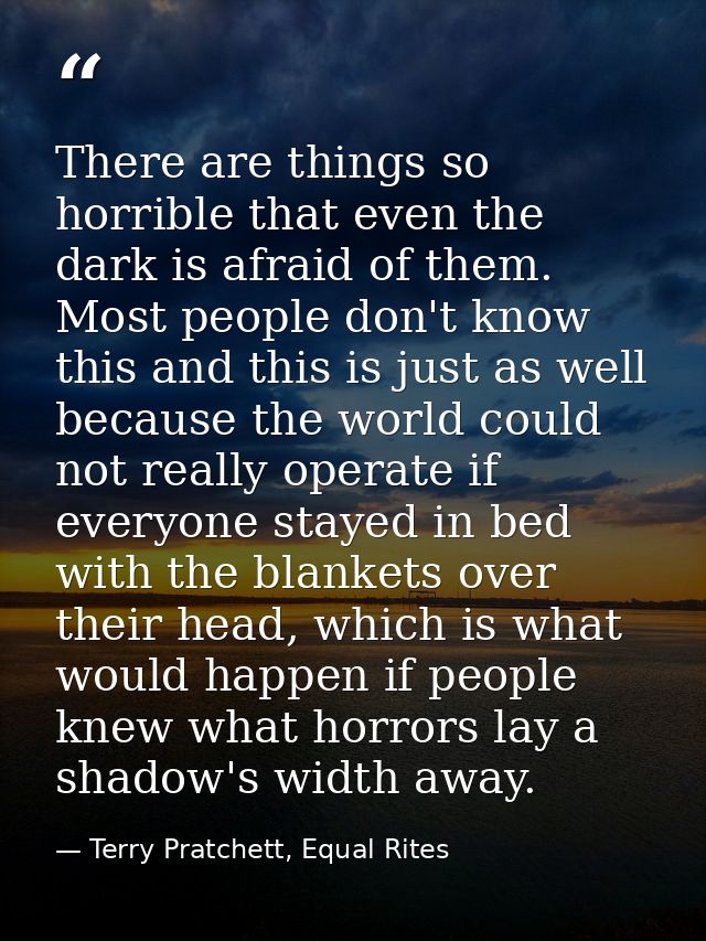 There are things so horrible that even the dark is afraid of them. Most people don't know this and this is just as well  — Terry Pratchett, Equal Rites