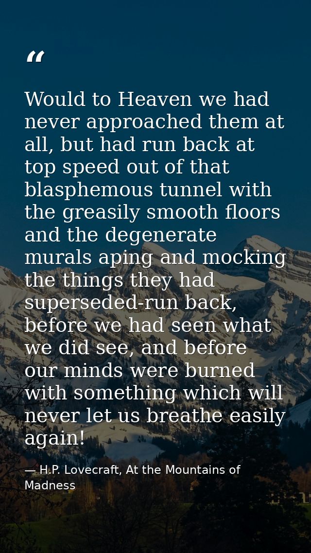 Would to Heaven we had never approached them at all, but had run back at top speed out of that blasphemous tunnel with t — H.P. Lovecraft, At the Mountains of Madness