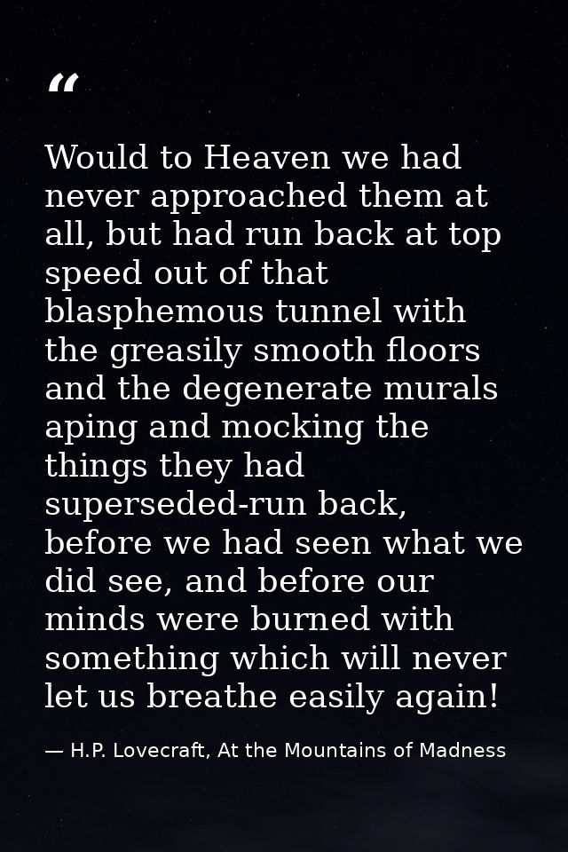 Would to Heaven we had never approached them at all, but had run back at top speed out of that blasphemous tunnel with t — H.P. Lovecraft, At the Mountains of Madness