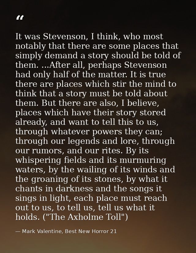 It was Stevenson, I think, who most notably that there are some places that simply demand a story should be told of them — Mark Valentine, Best New Horror 21