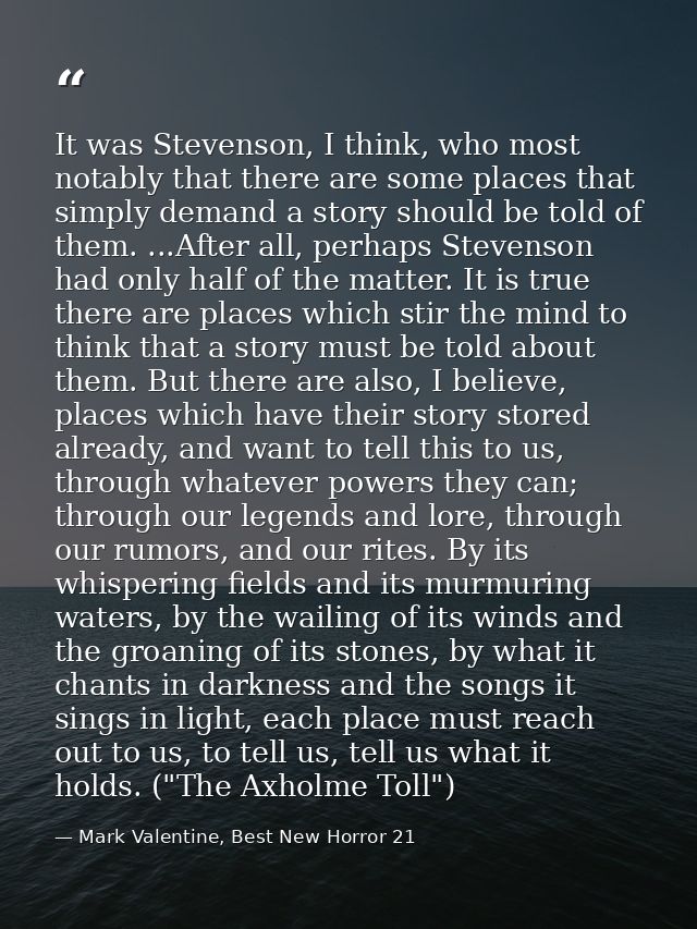 It was Stevenson, I think, who most notably that there are some places that simply demand a story should be told of them — Mark Valentine, Best New Horror 21